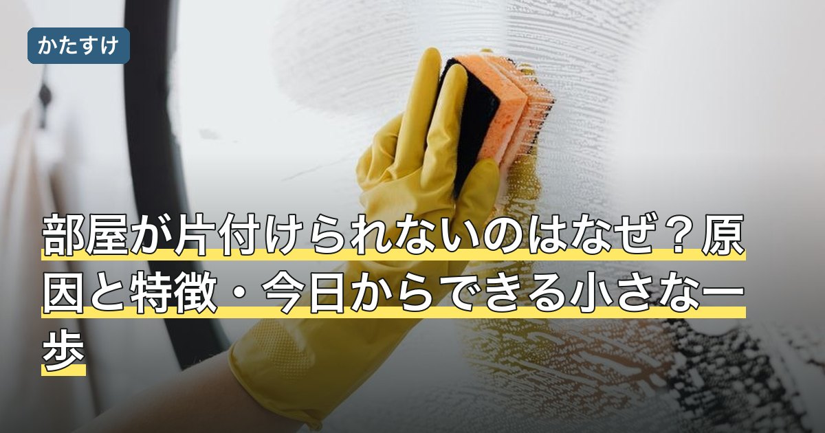 部屋が片付けられないのはなぜ？原因と特徴・今日からできる小さな一歩