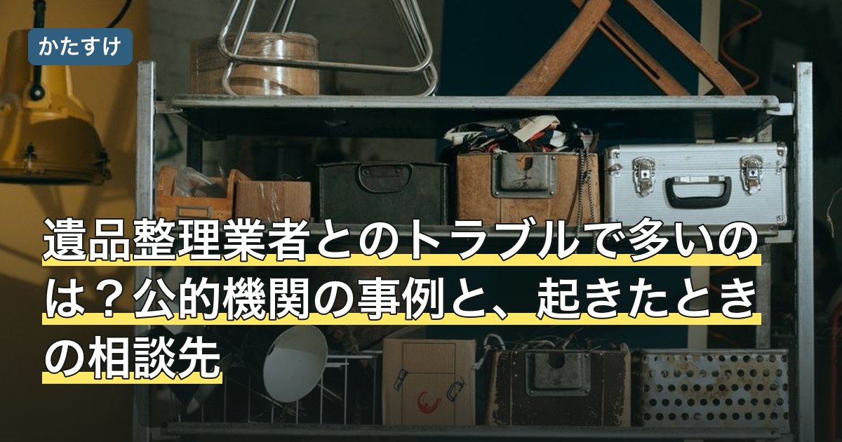 遺品整理業者とのトラブルで多いのは？公的機関の事例と、起きたときの相談先